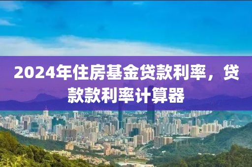 2024年住房基金贷款利率，贷款款利率计算器