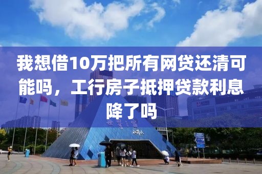 我想借10万把所有网贷还清可能吗，工行房子抵押贷款利息降了吗