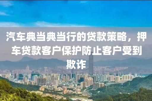 汽车典当典当行的贷款策略，押车贷款客户保护防止客户受到欺诈