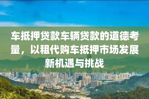 车抵押贷款车辆贷款的道德考量，以租代购车抵押市场发展新机遇与挑战