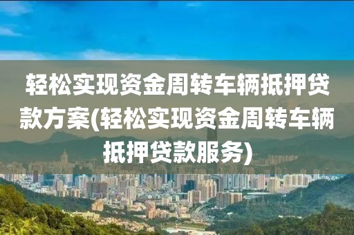 轻松实现资金周转车辆抵押贷款方案(轻松实现资金周转车辆抵押贷款服务)