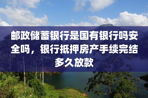 邮政储蓄银行是国有银行吗安全吗，银行抵押房产手续完结多久放款