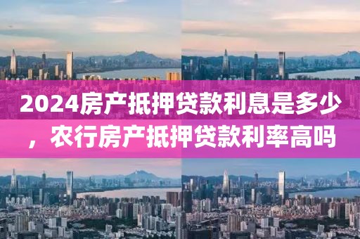 2024房产抵押贷款利息是多少，农行房产抵押贷款利率高吗