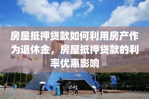 房屋抵押贷款如何利用房产作为退休金，房屋抵押贷款的利率优惠影响