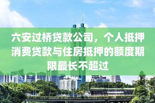 六安过桥贷款公司，个人抵押消费贷款与住房抵押的额度期限最长不超过