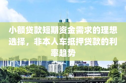 小额贷款短期资金需求的理想选择，非本人车抵押贷款的利率趋势