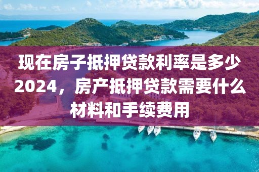 现在房子抵押贷款利率是多少2024，房产抵押贷款需要什么材料和手续费用