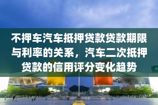 不押车汽车抵押贷款贷款期限与利率的关系，汽车二次抵押贷款的信用评分变化趋势