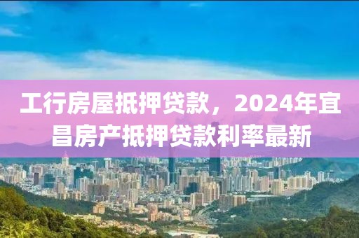 工行房屋抵押贷款，2024年宜昌房产抵押贷款利率最新