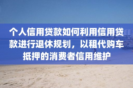 个人信用贷款如何利用信用贷款进行退休规划，以租代购车抵押的消费者信用维护