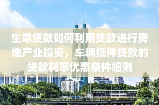 生意贷款如何利用贷款进行房地产业投资，车辆抵押贷款的贷款利率优惠条件细则