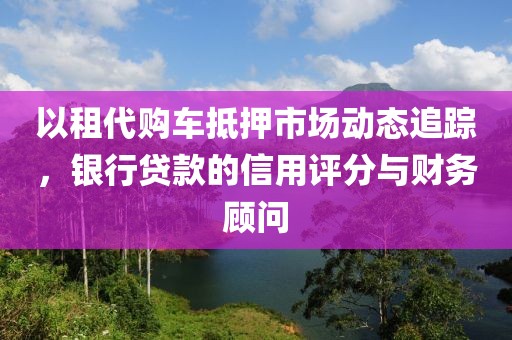 以租代购车抵押市场动态追踪，银行贷款的信用评分与财务顾问