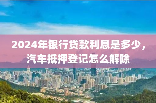 2024年银行贷款利息是多少，汽车抵押登记怎么解除