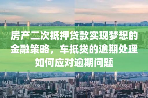 房产二次抵押贷款实现梦想的金融策略，车抵贷的逾期处理如何应对逾期问题