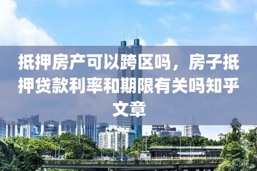 抵押房产可以跨区吗，房子抵押贷款利率和期限有关吗知乎文章