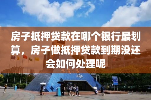 房子抵押贷款在哪个银行最划算，房子做抵押贷款到期没还会如何处理呢