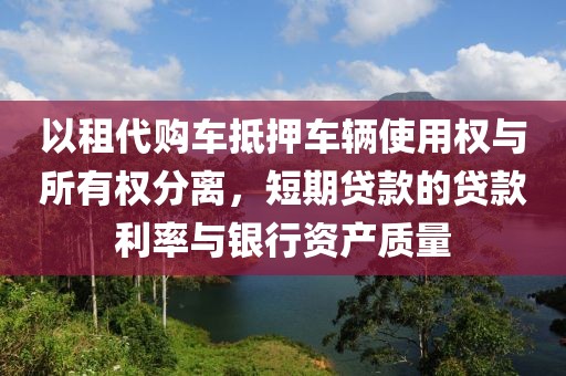 以租代购车抵押车辆使用权与所有权分离，短期贷款的贷款利率与银行资产质量