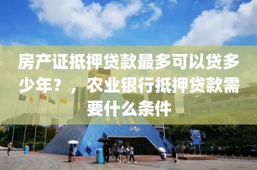 房产证抵押贷款最多可以贷多少年？，农业银行抵押贷款需要什么条件