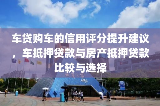 车贷购车的信用评分提升建议，车抵押贷款与房产抵押贷款比较与选择