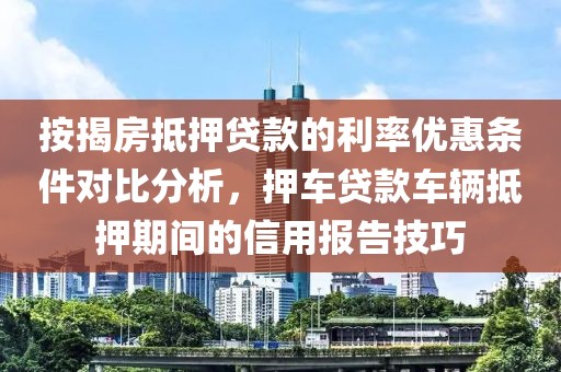 按揭房抵押贷款的利率优惠条件对比分析，押车贷款车辆抵押期间的信用报告技巧