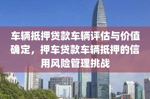 车辆抵押贷款车辆评估与价值确定，押车贷款车辆抵押的信用风险管理挑战