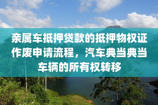 亲属车抵押贷款的抵押物权证作废申请流程，汽车典当典当车辆的所有权转移