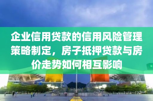 企业信用贷款的信用风险管理策略制定，房子抵押贷款与房价走势如何相互影响