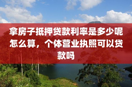 拿房子抵押贷款利率是多少呢怎么算，个体营业执照可以贷款吗