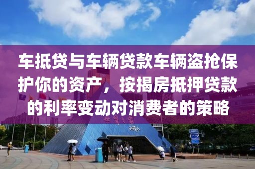 车抵贷与车辆贷款车辆盗抢保护你的资产，按揭房抵押贷款的利率变动对消费者的策略