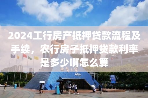 2024工行房产抵押贷款流程及手续，农行房子抵押贷款利率是多少啊怎么算