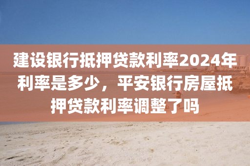 建设银行抵押贷款利率2024年利率是多少，平安银行房屋抵押贷款利率调整了吗