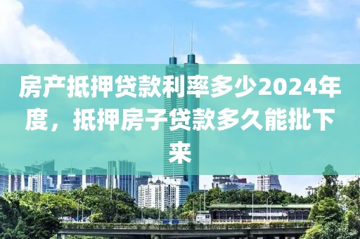 房产抵押贷款利率多少2024年度，抵押房子贷款多久能批下来