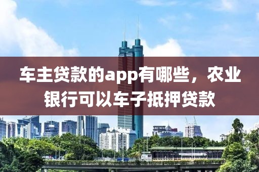 车主贷款的app有哪些，农业银行可以车子抵押贷款