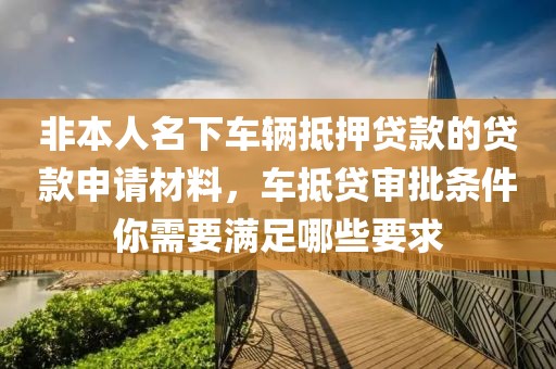 非本人名下车辆抵押贷款的贷款申请材料，车抵贷审批条件你需要满足哪些要求