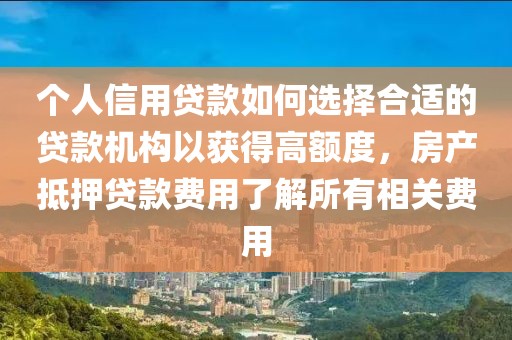 个人信用贷款如何选择合适的贷款机构以获得高额度，房产抵押贷款费用了解所有相关费用