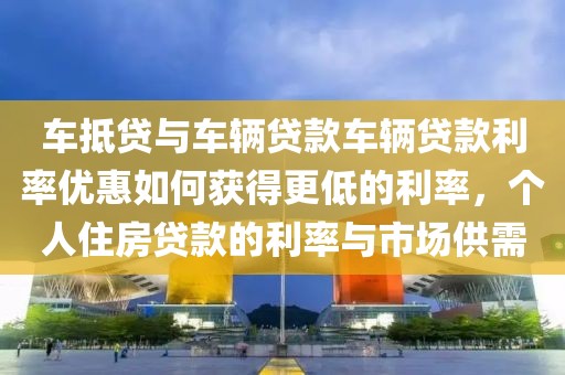 车抵贷与车辆贷款车辆贷款利率优惠如何获得更低的利率，个人住房贷款的利率与市场供需