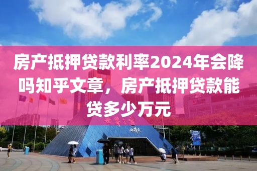 房产抵押贷款利率2024年会降吗知乎文章，房产抵押贷款能贷多少万元