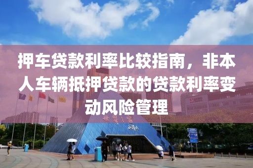 押车贷款利率比较指南，非本人车辆抵押贷款的贷款利率变动风险管理