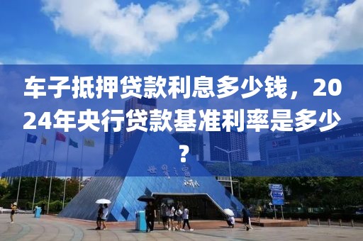 车子抵押贷款利息多少钱，2024年央行贷款基准利率是多少？