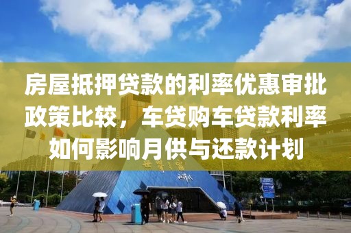 房屋抵押贷款的利率优惠审批政策比较，车贷购车贷款利率如何影响月供与还款计划