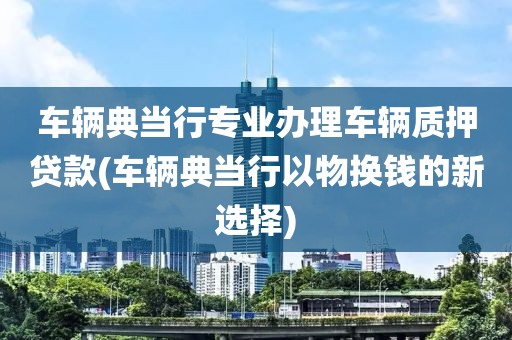 车辆典当行专业办理车辆质押贷款(车辆典当行以物换钱的新选择)