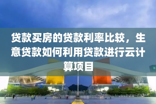 贷款买房的贷款利率比较，生意贷款如何利用贷款进行云计算项目