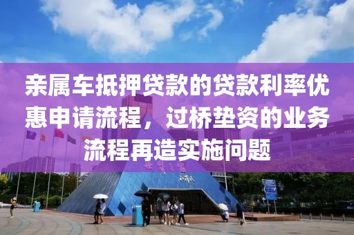 亲属车抵押贷款的贷款利率优惠申请流程，过桥垫资的业务流程再造实施问题