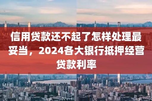 信用贷款还不起了怎样处理最妥当，2024各大银行抵押经营贷款利率