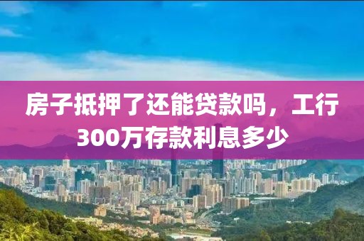 房子抵押了还能贷款吗，工行300万存款利息多少