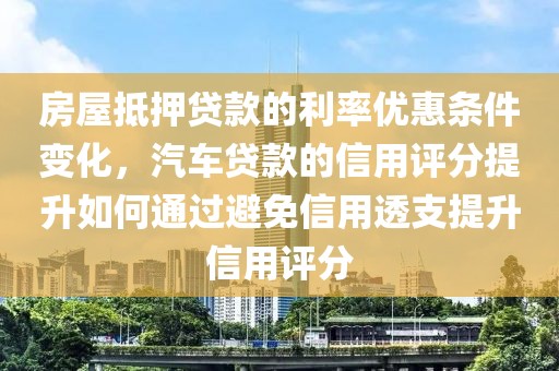 房屋抵押贷款的利率优惠条件变化，汽车贷款的信用评分提升如何通过避免信用透支提升信用评分