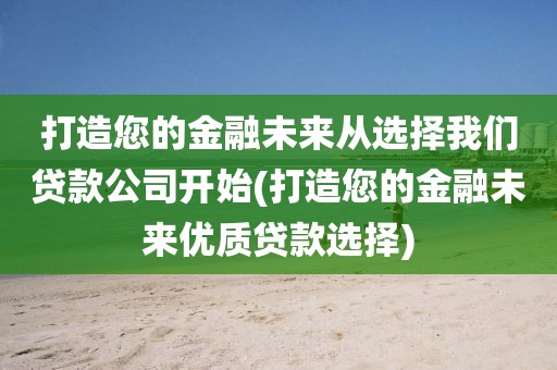 打造您的金融未来从选择我们贷款公司开始(打造您的金融未来优质贷款选择)