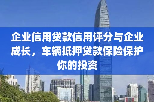 企业信用贷款信用评分与企业成长，车辆抵押贷款保险保护你的投资