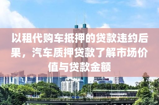 以租代购车抵押的贷款违约后果，汽车质押贷款了解市场价值与贷款金额