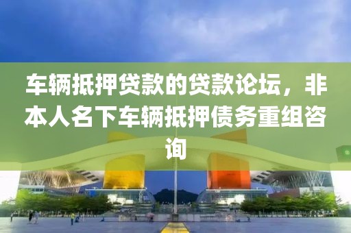 车辆抵押贷款的贷款论坛，非本人名下车辆抵押债务重组咨询